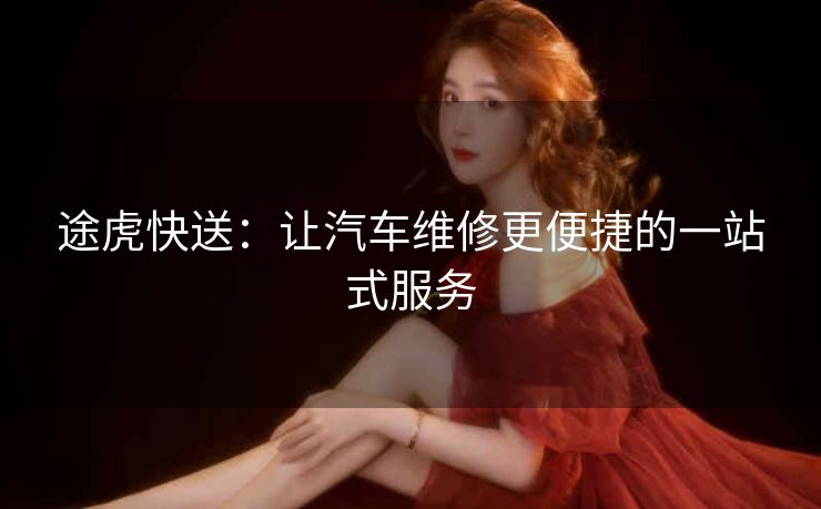 途虎快送：让汽车维修更便捷的一站式服务