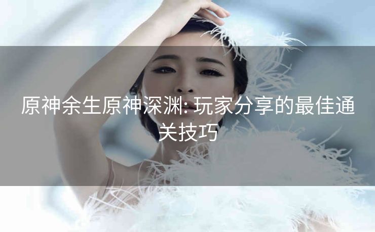 原神余生原神深渊: 玩家分享的最佳通关技巧