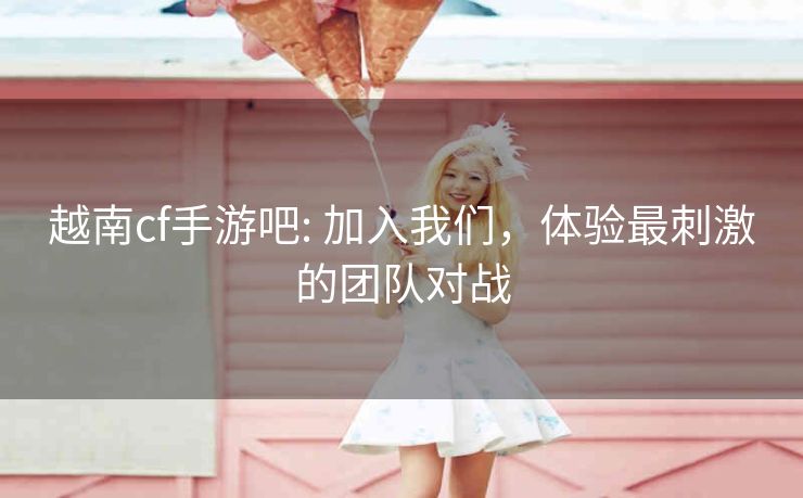 越南cf手游吧: 加入我们，体验最刺激的团队对战