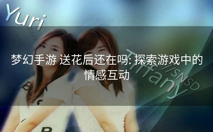 梦幻手游 送花后还在吗: 探索游戏中的情感互动