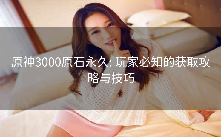 原神3000原石永久: 玩家必知的获取攻略与技巧