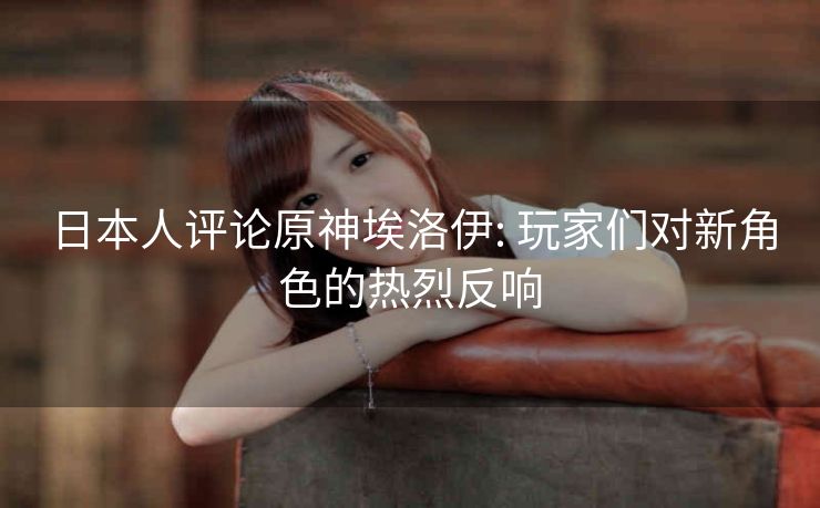 日本人评论原神埃洛伊: 玩家们对新角色的热烈反响