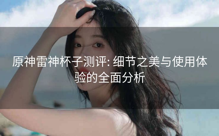原神雷神杯子测评: 细节之美与使用体验的全面分析