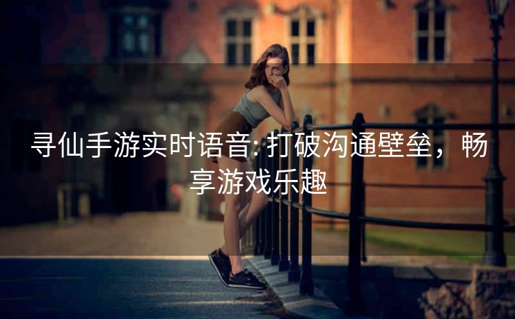 寻仙手游实时语音: 打破沟通壁垒，畅享游戏乐趣