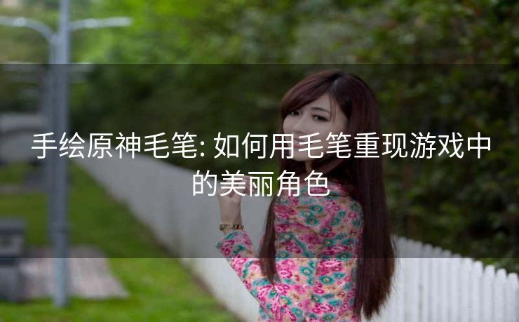 手绘原神毛笔: 如何用毛笔重现游戏中的美丽角色
