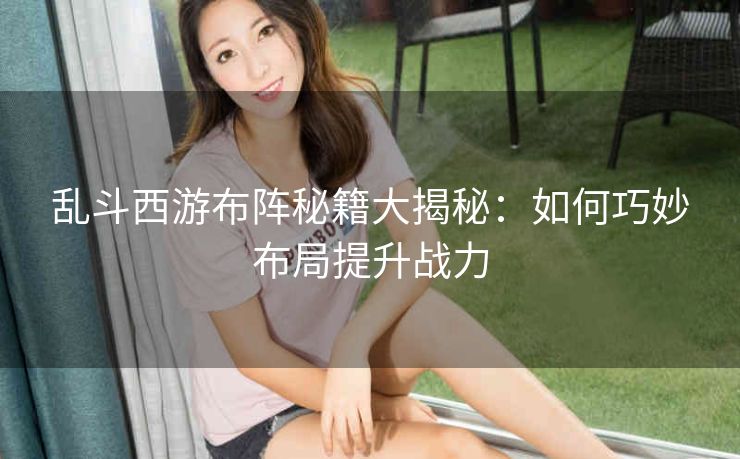 乱斗西游布阵秘籍大揭秘：如何巧妙布局提升战力