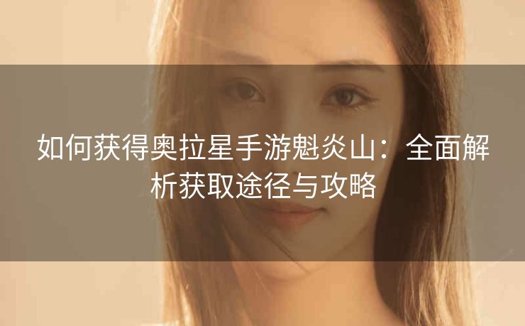 如何获得奥拉星手游魁炎山：全面解析获取途径与攻略
