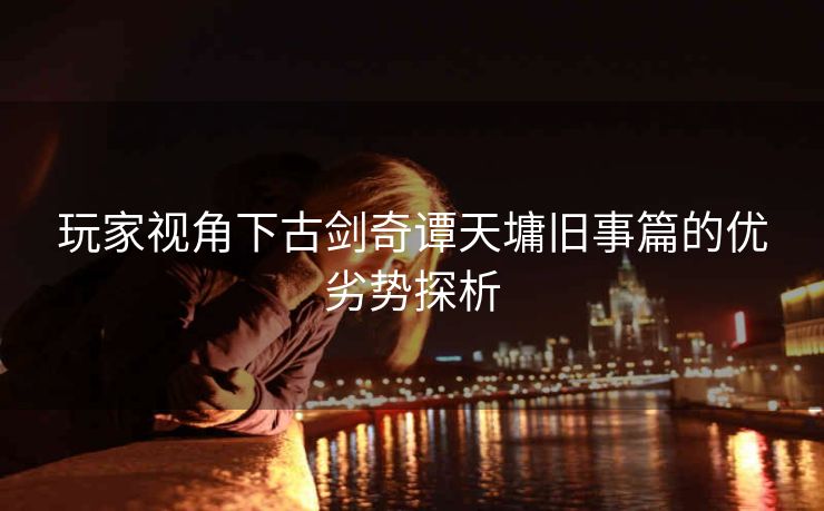玩家视角下古剑奇谭天墉旧事篇的优劣势探析