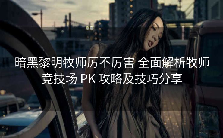 暗黑黎明牧师厉不厉害 全面解析牧师竞技场 PK 攻略及技巧分享