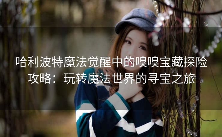 哈利波特魔法觉醒中的嗅嗅宝藏探险攻略：玩转魔法世界的寻宝之旅