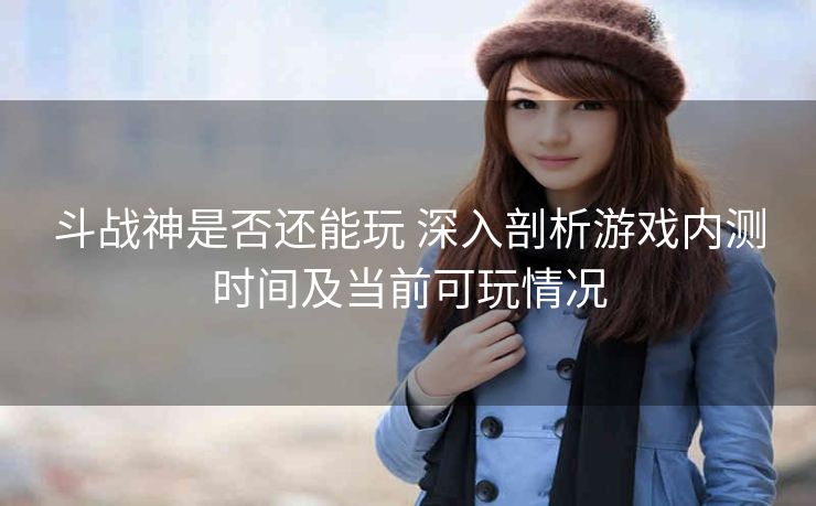 斗战神是否还能玩 深入剖析游戏内测时间及当前可玩情况