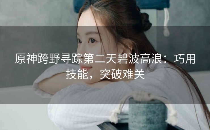 原神跨野寻踪第二天碧波高浪：巧用技能，突破难关