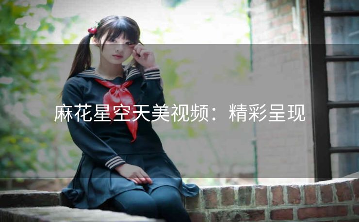 麻花星空天美视频：精彩呈现