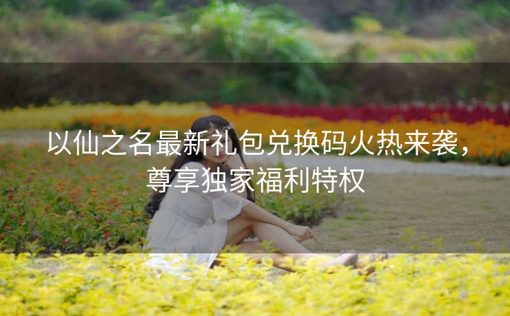 以仙之名最新礼包兑换码火热来袭，尊享独家福利特权
