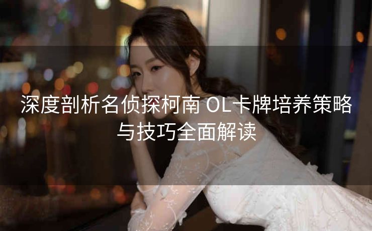 深度剖析名侦探柯南 OL卡牌培养策略与技巧全面解读