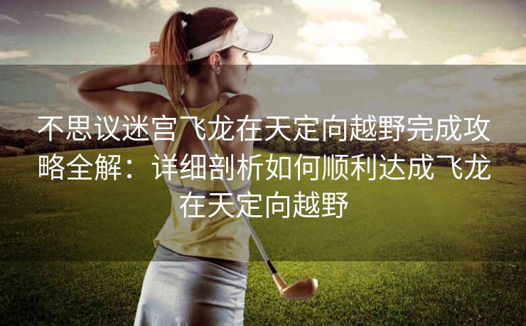 不思议迷宫飞龙在天定向越野完成攻略全解：详细剖析如何顺利达成飞龙在天定向越野