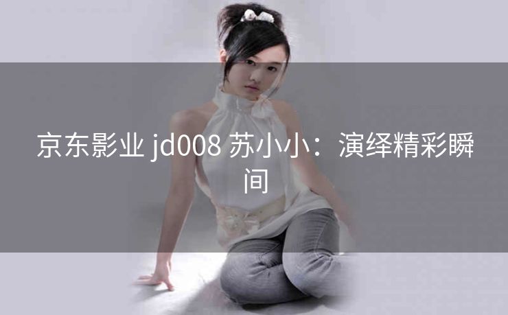 京东影业 jd008 苏小小：演绎精彩瞬间