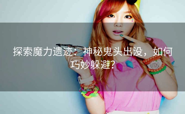 探索魔力遗迹：神秘鬼头出没，如何巧妙躲避？