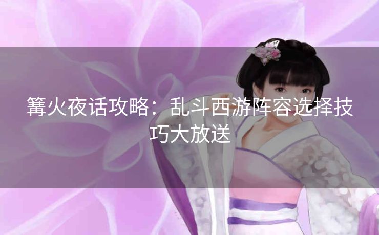 篝火夜话攻略：乱斗西游阵容选择技巧大放送