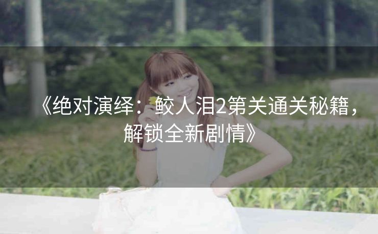 《绝对演绎：鲛人泪2第关通关秘籍，解锁全新剧情》