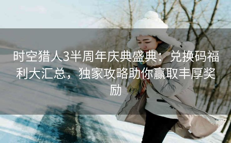 时空猎人3半周年庆典盛典：兑换码福利大汇总，独家攻略助你赢取丰厚奖励