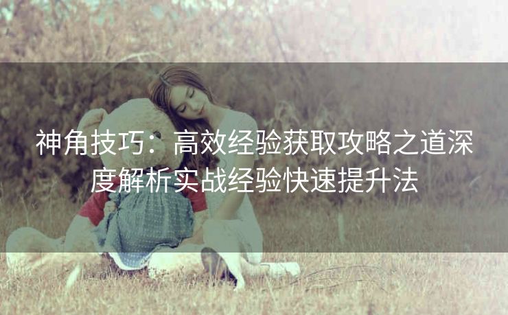 神角技巧：高效经验获取攻略之道深度解析实战经验快速提升法