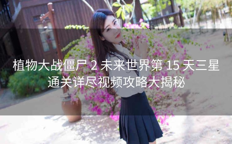 植物大战僵尸 2 未来世界第 15 天三星通关详尽视频攻略大揭秘