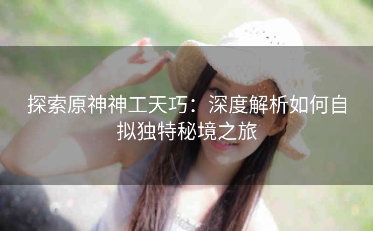 探索原神神工天巧：深度解析如何自拟独特秘境之旅