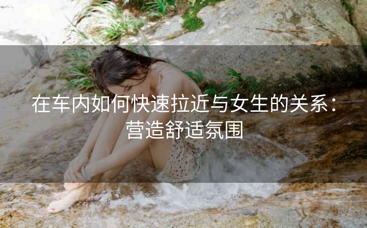 在车内如何快速拉近与女生的关系：营造舒适氛围