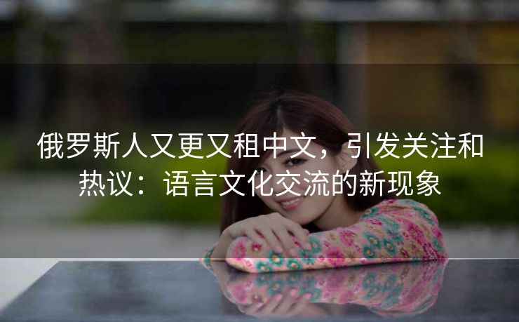 俄罗斯人又更又租中文，引发关注和热议：语言文化交流的新现象