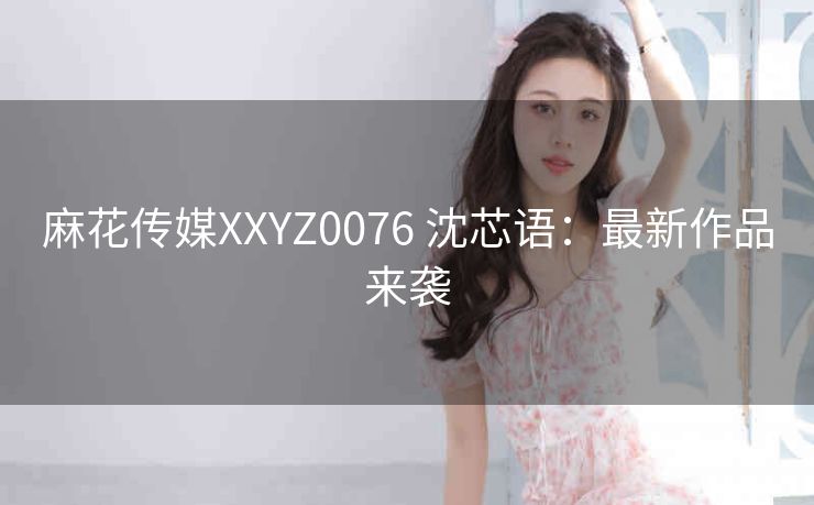 麻花传媒XXYZ0076 沈芯语：最新作品来袭