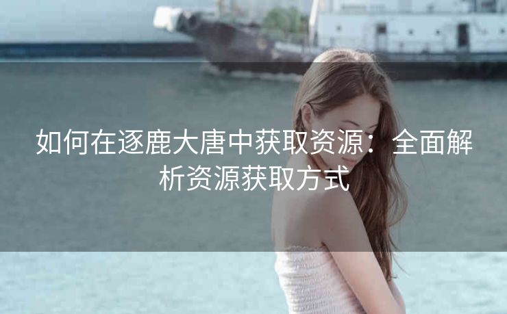 如何在逐鹿大唐中获取资源：全面解析资源获取方式