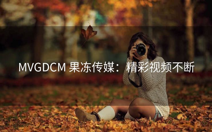 MVGDCM 果冻传媒：精彩视频不断