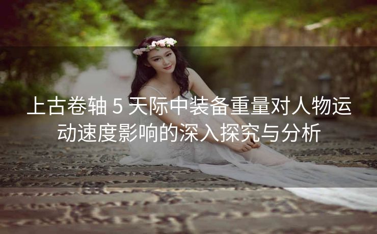 上古卷轴 5 天际中装备重量对人物运动速度影响的深入探究与分析