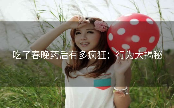 吃了春晚药后有多疯狂：行为大揭秘