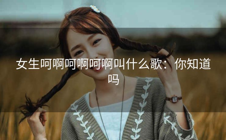 女生呵啊呵啊呵啊叫什么歌：你知道吗