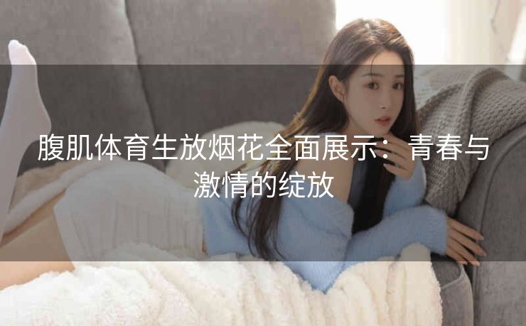腹肌体育生放烟花全面展示：青春与激情的绽放