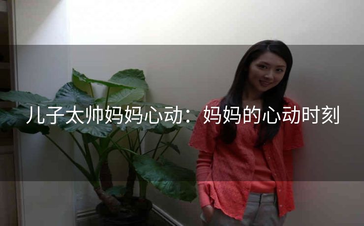儿子太帅妈妈心动：妈妈的心动时刻