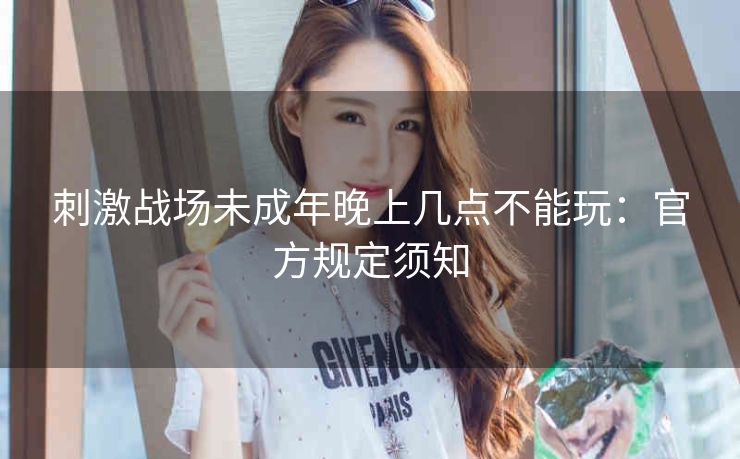 刺激战场未成年晚上几点不能玩：官方规定须知