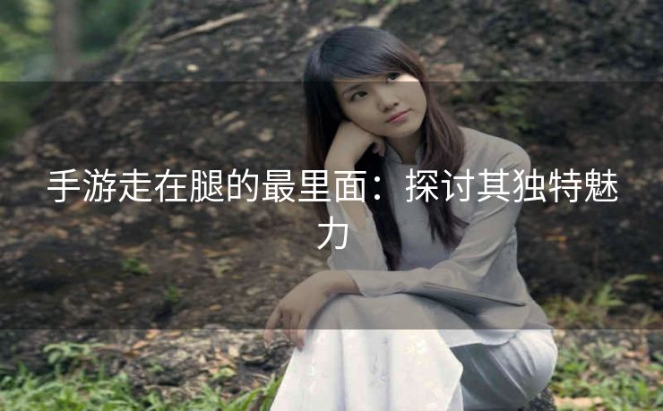 手游走在腿的最里面：探讨其独特魅力