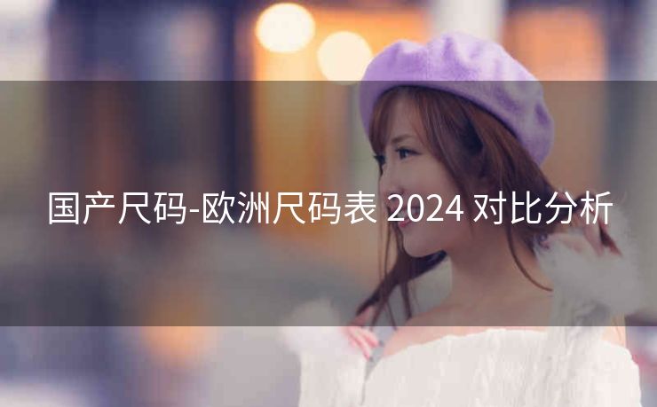 国产尺码-欧洲尺码表 2024 对比分析