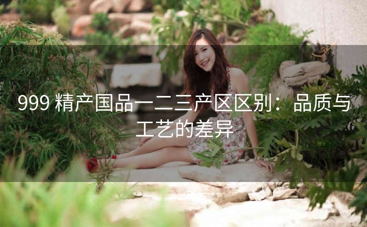 999 精产国品一二三产区区别：品质与工艺的差异