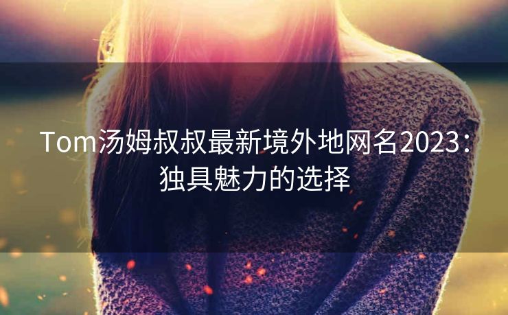 Tom汤姆叔叔最新境外地网名2023：独具魅力的选择