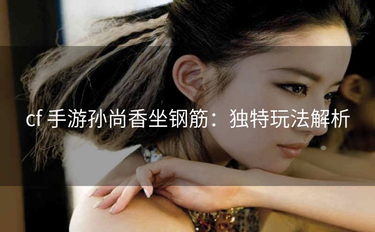 cf 手游孙尚香坐钢筋：独特玩法解析