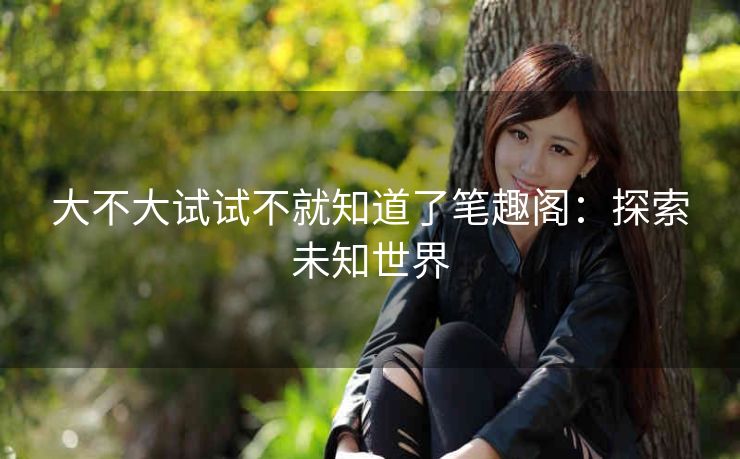 大不大试试不就知道了笔趣阁：探索未知世界