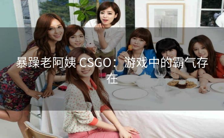 暴躁老阿姨 CSGO：游戏中的霸气存在