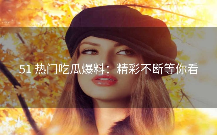 51 热门吃瓜爆料：精彩不断等你看