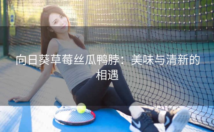 向日葵草莓丝瓜鸭脖：美味与清新的相遇