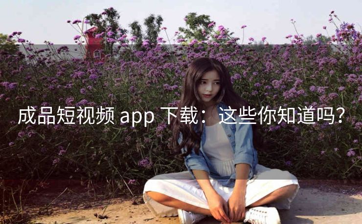 成品短视频 app 下载：这些你知道吗？