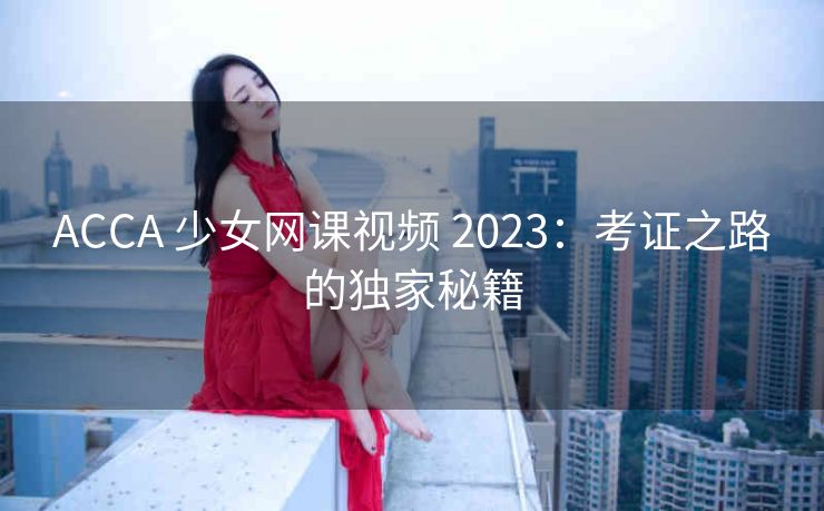 ACCA 少女网课视频 2023：考证之路的独家秘籍